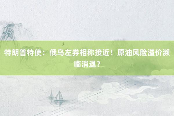 特朗普特使：俄乌左券相称接近！原油风险溢价濒临消退？